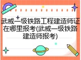 武威一级铁路工程建造师证在哪里报考(武威一级铁路建造师报考)