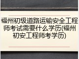 福州初级道路运输安全工程师考试需要什么学历(福州初安工程师考学历)