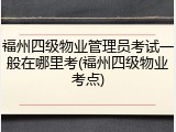 福州四级物业管理员考试一般在哪里考(福州四级物业考点)