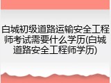 白城初级道路运输安全工程师考试需要什么学历(白城道路安全工程师学历)