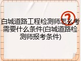 白城道路工程检测师怎么考需要什么条件(白城道路检测师报考条件)