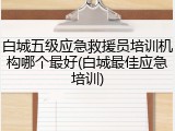 白城五级应急救援员培训机构哪个最好(白城最佳应急培训)