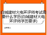 白城建材火电环评师考试需要什么学历(白城建材火电环评师学历要求)