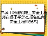 白城中级建筑施工安全工程师在哪里学怎么报名(白城安全工程师报名)