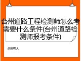 台州道路工程检测师怎么考需要什么条件(台州道路检测师报考条件)