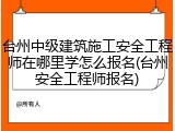 台州中级建筑施工安全工程师在哪里学怎么报名(台州安全工程师报名)