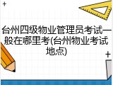 台州四级物业管理员考试一般在哪里考(台州物业考试地点)