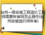 台州一级安装工程造价工程师需要年审吗怎么操作(台州安装造价师年审)