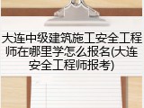 大连中级建筑施工安全工程师在哪里学怎么报名(大连安全工程师报考)