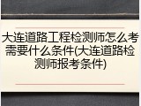 大连道路工程检测师怎么考需要什么条件(大连道路检测师报考条件)