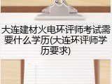 大连建材火电环评师考试需要什么学历(大连环评师学历要求)