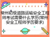 常州初级道路运输安全工程师考试需要什么学历(常州安全工程师学历要求)
