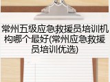 常州五级应急救援员培训机构哪个最好(常州应急救援员培训优选)