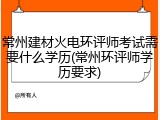 常州建材火电环评师考试需要什么学历(常州环评师学历要求)