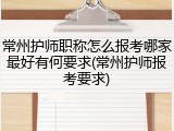 常州护师职称怎么报考哪家最好有何要求(常州护师报考要求)