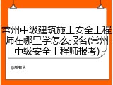 常州中级建筑施工安全工程师在哪里学怎么报名(常州中级安全工程师报考)
