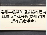 常州一级消防设施操作员考试难点具体分析(常州消防操作员考难点)
