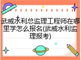 武威水利总监理工程师在哪里学怎么报名(武威水利监理报考)