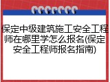 保定中级建筑施工安全工程师在哪里学怎么报名(保定安全工程师报名指南)