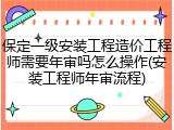 保定一级安装工程造价工程师需要年审吗怎么操作(安装工程师年审流程)