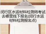 闵行区水运材料检测师考试去哪里线下报名(闵行水运材料检测报名点)