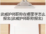 武威护师职称在哪里学怎么报名(武威护师职称报名)