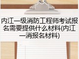 内江一级消防工程师考试报名需要提供什么材料(内江一消报名材料)