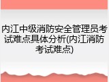 内江中级消防安全管理员考试难点具体分析(内江消防考试难点)