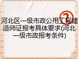 河北区一级市政公用工程建造师证报考具体要求(河北一级市政报考条件)