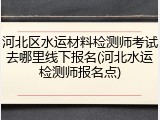 河北区水运材料检测师考试去哪里线下报名(河北水运检测师报名点)