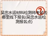吴忠水运材料检测师考试去哪里线下报名(吴忠水运检测报名点)