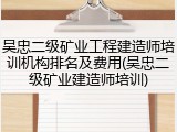 吴忠二级矿业工程建造师培训机构排名及费用(吴忠二级矿业建造师培训)