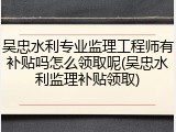 吴忠水利专业监理工程师有补贴吗怎么领取呢(吴忠水利监理补贴领取)