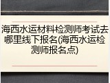 海西水运材料检测师考试去哪里线下报名(海西水运检测师报名点)