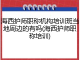 海西护师职称机构培训班当地周边的有吗(海西护师职称培训)