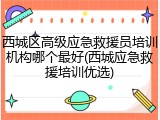 西城区高级应急救援员培训机构哪个最好(西城应急救援培训优选)