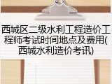 西城区二级水利工程造价工程师考试时间地点及费用(西城水利造价考讯)