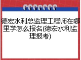 德宏水利总监理工程师在哪里学怎么报名(德宏水利监理报考)