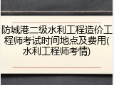 防城港二级水利工程造价工程师考试时间地点及费用(水利工程师考情)