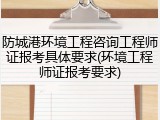 防城港环境工程咨询工程师证报考具体要求(环境工程师证报考要求)