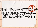 株洲一级市政公用工程建造师证报考具体要求(株洲一级市政建造师报考条件)