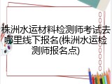 株洲水运材料检测师考试去哪里线下报名(株洲水运检测师报名点)