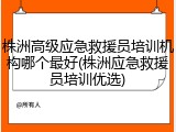 株洲高级应急救援员培训机构哪个最好(株洲应急救援员培训优选)