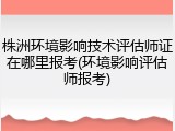 株洲环境影响技术评估师证在哪里报考(环境影响评估师报考)