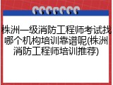 株洲一级消防工程师考试找哪个机构培训靠谱呢(株洲消防工程师培训推荐)