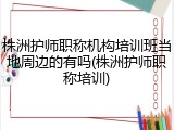 株洲护师职称机构培训班当地周边的有吗(株洲护师职称培训)