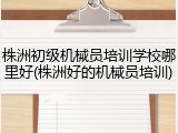株洲初级机械员培训学校哪里好(株洲好的机械员培训)