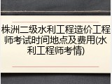 株洲二级水利工程造价工程师考试时间地点及费用(水利工程师考情)