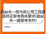 嘉峪关一级市政公用工程建造师证报考具体要求(嘉峪关一建报考条件)