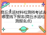 商丘水运材料检测师考试去哪里线下报名(商丘水运检测报名点)